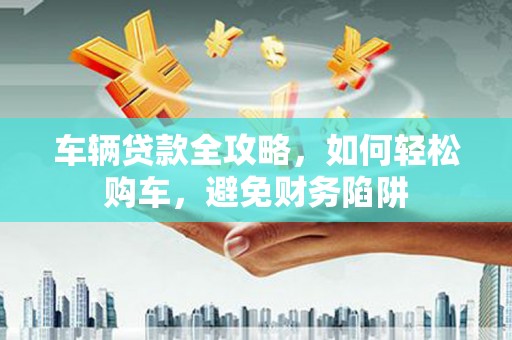 新都车辆贷款全攻略，如何轻松购车，避免财务陷阱